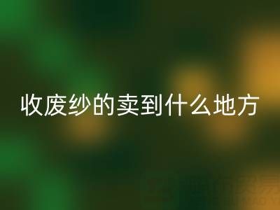 收廢紗的賣到什么地方去了？揭秘廢紗回收產(chǎn)業(yè)鏈