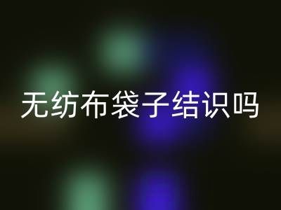 無(wú)紡布袋子結(jié)識(shí)嗎?是否耐用?是否有毒嗎?